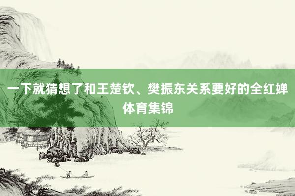 一下就猜想了和王楚钦、樊振东关系要好的全红婵体育集锦