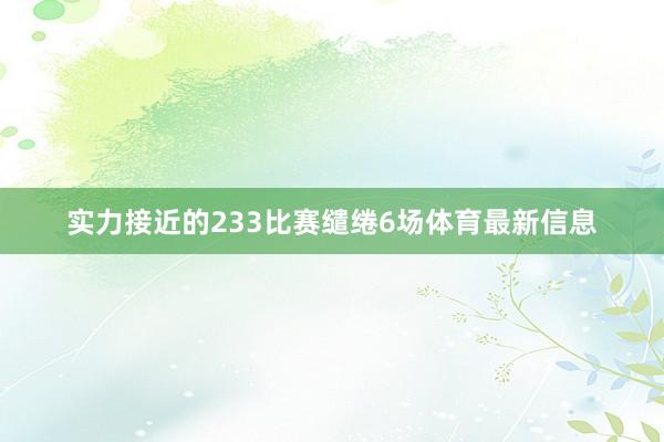 实力接近的233比赛缱绻6场体育最新信息