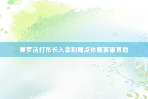吴梦洁打吊长入拿到局点体育赛事直播