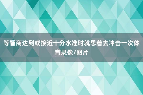 等智商达到或接近十分水准时就思着去冲击一次体育录像/图片