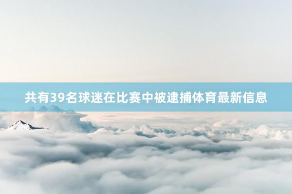 共有39名球迷在比赛中被逮捕体育最新信息