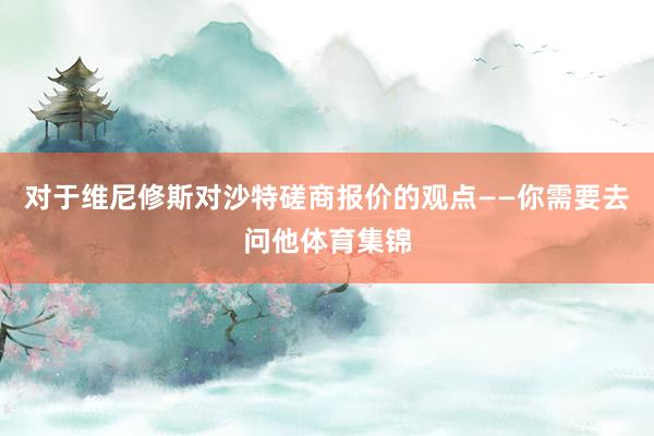 对于维尼修斯对沙特磋商报价的观点——你需要去问他体育集锦