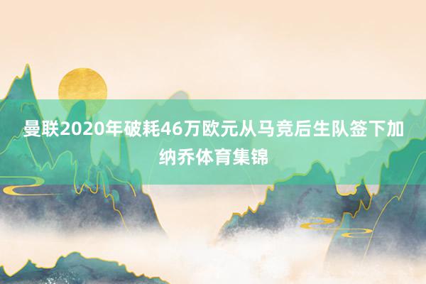 曼联2020年破耗46万欧元从马竞后生队签下加纳乔体育集锦