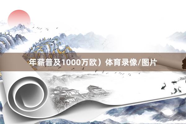 年薪普及1000万欧）体育录像/图片