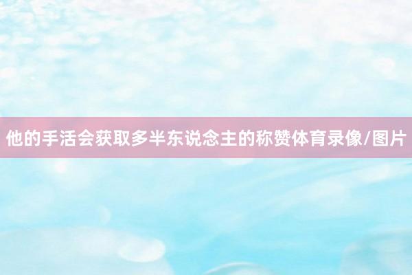 他的手活会获取多半东说念主的称赞体育录像/图片