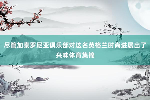 尽管加泰罗尼亚俱乐部对这名英格兰时尚进展出了兴味体育集锦