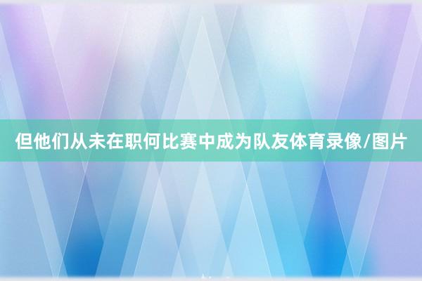 但他们从未在职何比赛中成为队友体育录像/图片