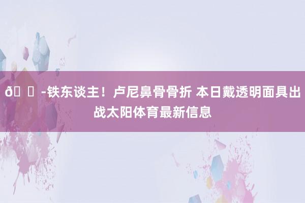 🎭铁东谈主！卢尼鼻骨骨折 本日戴透明面具出战太阳体育最新信息