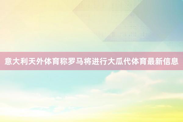意大利天外体育称罗马将进行大瓜代体育最新信息