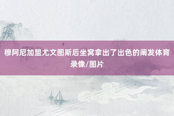 穆阿尼加盟尤文图斯后坐窝拿出了出色的阐发体育录像/图片