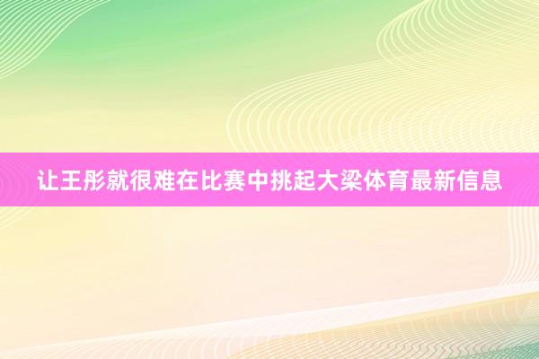 让王彤就很难在比赛中挑起大梁体育最新信息