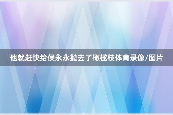 他就赶快给侯永永抛去了橄榄枝体育录像/图片