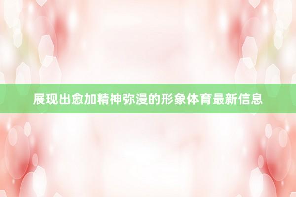 展现出愈加精神弥漫的形象体育最新信息