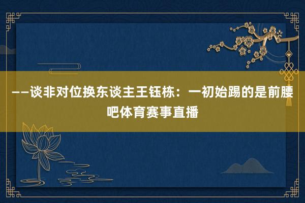 ——谈非对位换东谈主王钰栋：一初始踢的是前腰吧体育赛事直播