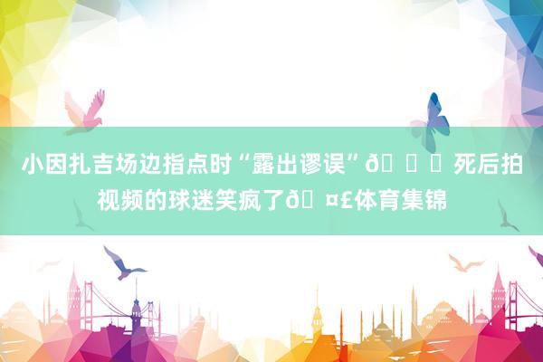 小因扎吉场边指点时“露出谬误”🍑死后拍视频的球迷笑疯了🤣体育