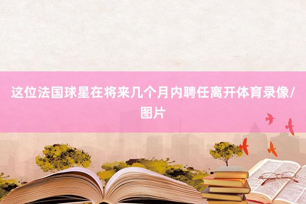 这位法国球星在将来几个月内聘任离开体育录像/图片