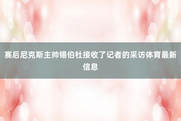 赛后尼克斯主帅锡伯杜接收了记者的采访体育最新信息