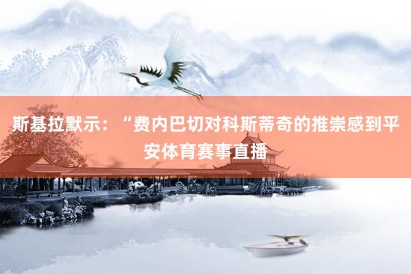斯基拉默示：“费内巴切对科斯蒂奇的推崇感到平安体育赛事直播