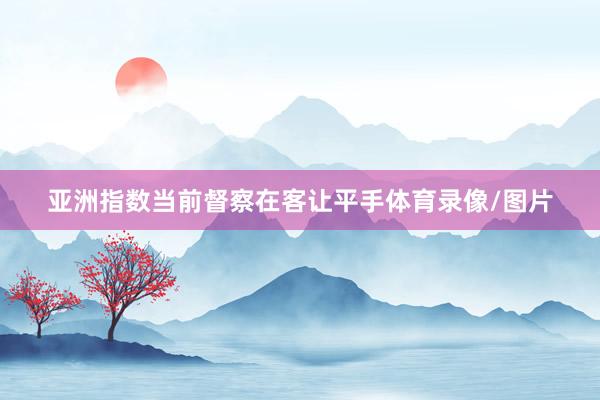 亚洲指数当前督察在客让平手体育录像/图片