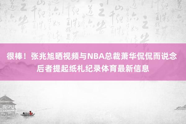 很棒！张兆旭晒视频与NBA总裁萧华侃侃而说念 后者提起纸札纪