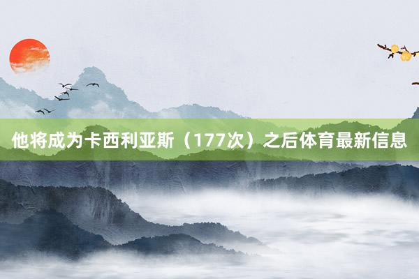 他将成为卡西利亚斯（177次）之后体育最新信息