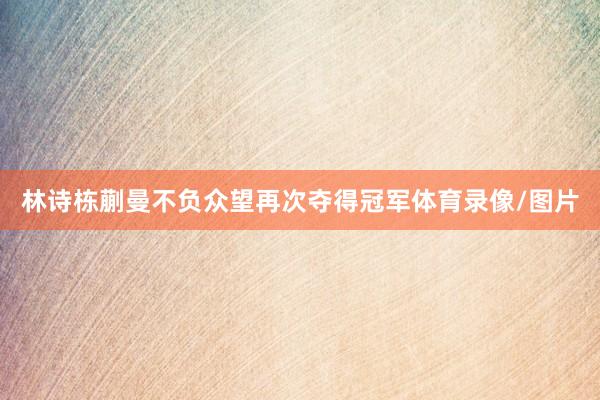 林诗栋蒯曼不负众望再次夺得冠军体育录像/图片
