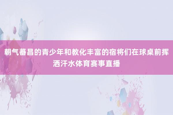 朝气蕃昌的青少年和教化丰富的宿将们在球桌前挥洒汗水体育赛事直