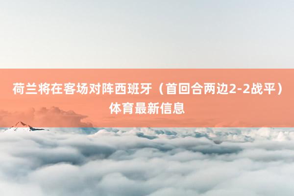 荷兰将在客场对阵西班牙（首回合两边2-2战平）体育最新信息