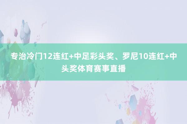 专治冷门12连红+中足彩头奖、罗尼10连红+中头奖体育赛事直