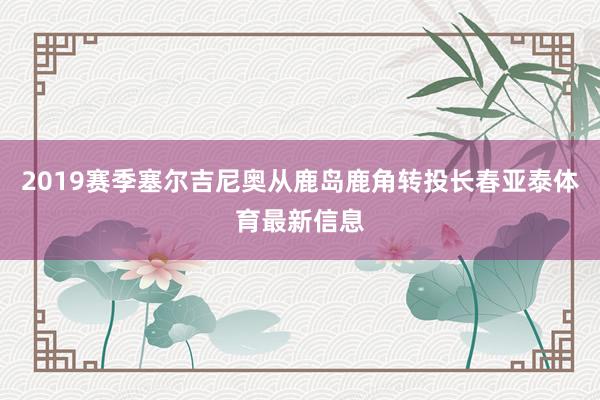 2019赛季塞尔吉尼奥从鹿岛鹿角转投长春亚泰体育最新信息