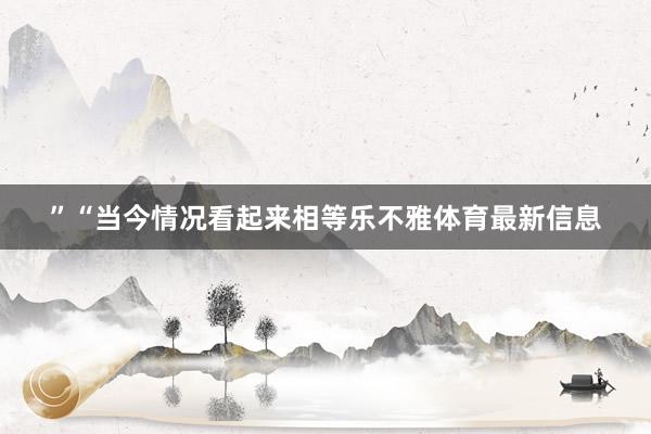 ”“当今情况看起来相等乐不雅体育最新信息