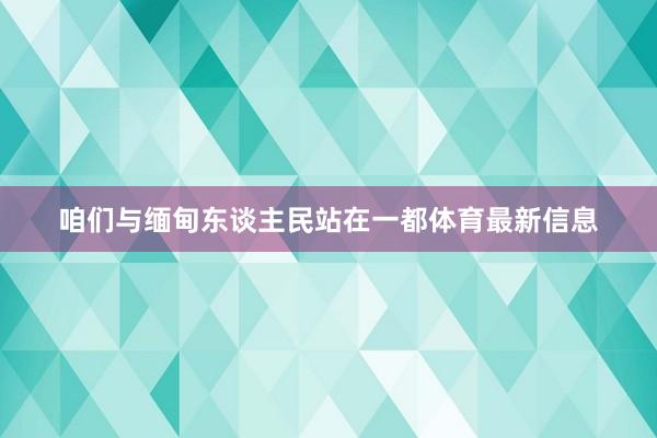 咱们与缅甸东谈主民站在一都体育最新信息