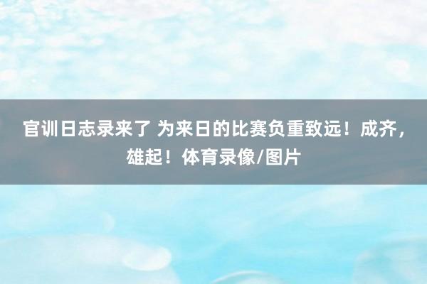 官训日志录来了 为来日的比赛负重致远！成齐，雄起！体育录像/