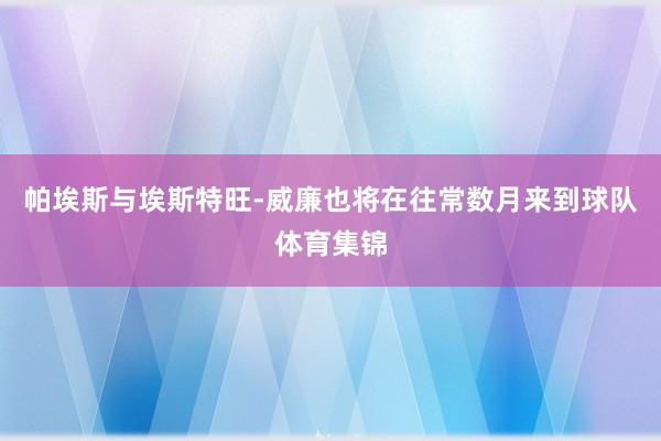帕埃斯与埃斯特旺-威廉也将在往常数月来到球队体育集锦
