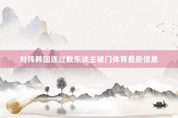 对阵韩国连过数东谈主破门体育最新信息