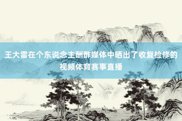 王大雷在个东说念主酬酢媒体中晒出了收复检修的视频体育赛事直播