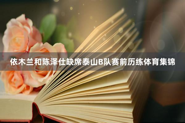 依木兰和陈泽仕缺席泰山B队赛前历练体育集锦