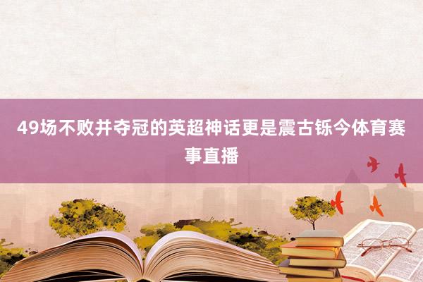 49场不败并夺冠的英超神话更是震古铄今体育赛事直播