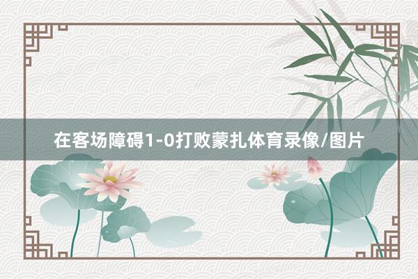在客场障碍1-0打败蒙扎体育录像/图片