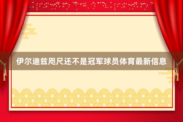 伊尔迪兹咫尺还不是冠军球员体育最新信息