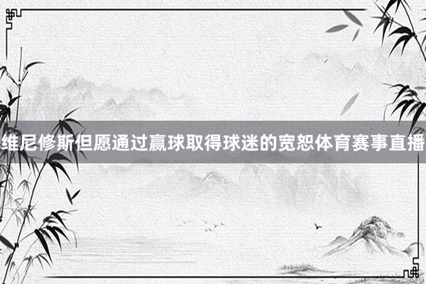 维尼修斯但愿通过赢球取得球迷的宽恕体育赛事直播