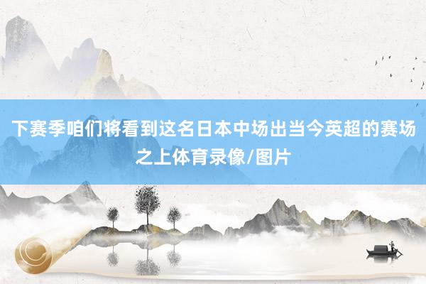 下赛季咱们将看到这名日本中场出当今英超的赛场之上体育录像/图