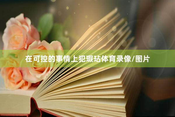 在可控的事情上犯瑕玷体育录像/图片