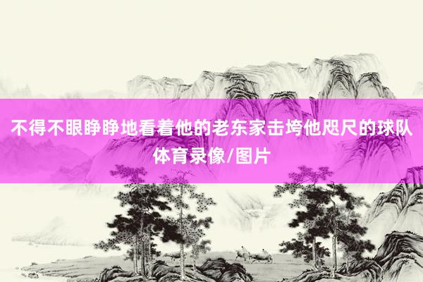 不得不眼睁睁地看着他的老东家击垮他咫尺的球队体育录像/图片
