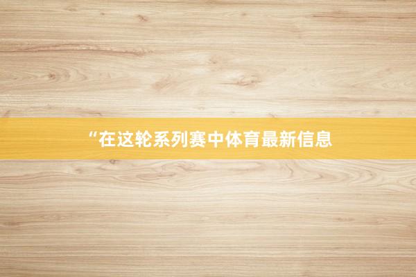 “在这轮系列赛中体育最新信息