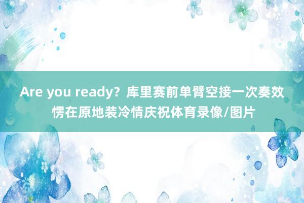 Are you ready？库里赛前单臂空接一次奏效 愣在原