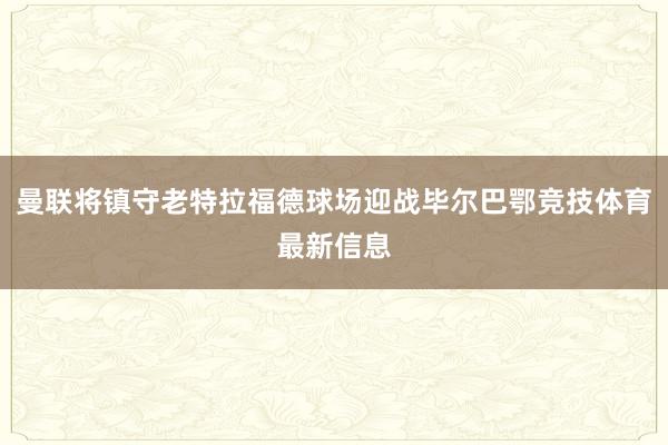 曼联将镇守老特拉福德球场迎战毕尔巴鄂竞技体育最新信息
