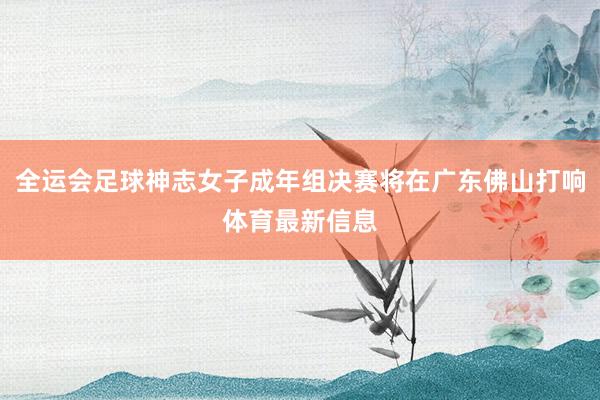 全运会足球神志女子成年组决赛将在广东佛山打响体育最新信息