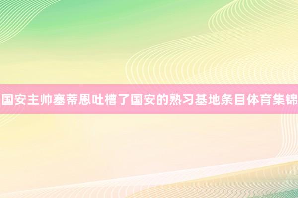 国安主帅塞蒂恩吐槽了国安的熟习基地条目体育集锦