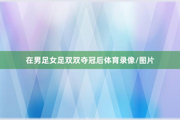在男足女足双双夺冠后体育录像/图片